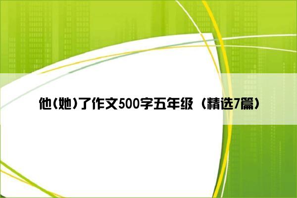 他(她)了作文500字五年级(精选7篇) 他(她)了作文500字五年级(精选7篇)