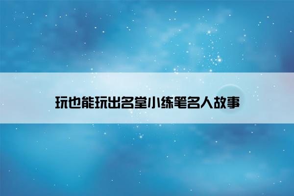 玩也能玩出名堂小练笔名人故事